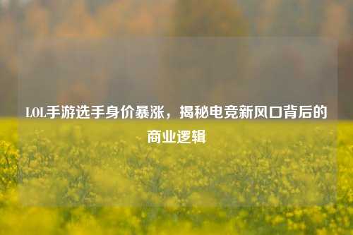 LOL手游选手身价暴涨，揭秘电竞新风口背后的商业逻辑