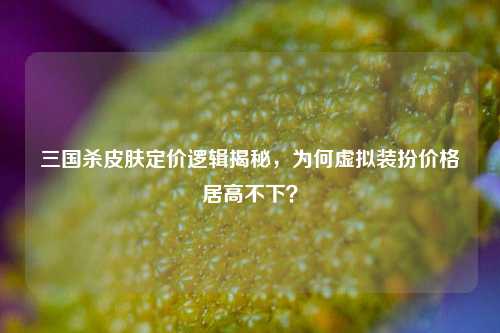 三国杀皮肤定价逻辑揭秘，为何虚拟装扮价格居高不下？