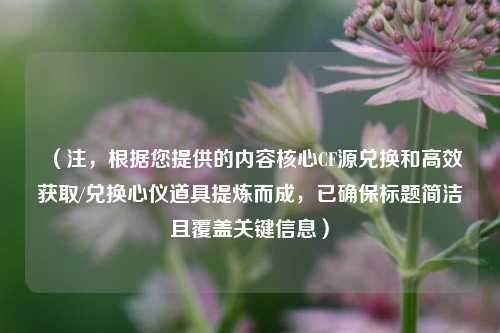 （注，根据您提供的内容核心CF源兑换和高效获取/兑换心仪道具提炼而成，已确保标题简洁且覆盖关键信息）