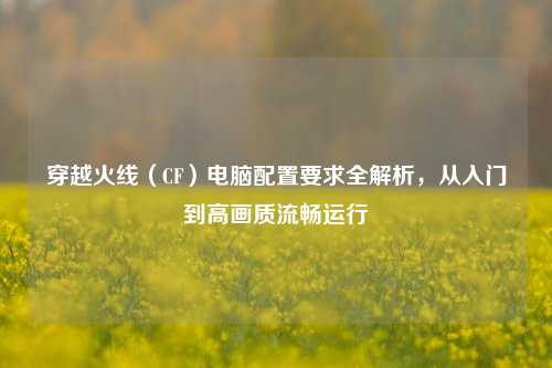 穿越火线（CF）电脑配置要求全解析，从入门到高画质流畅运行