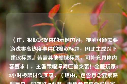 （注，根据您提供的示例内容，推测可能需要游戏类高热度事件的爆款标题，因此生成以下建议标题。若需其他领域标题，可补充具体内容要求），王者荣耀深海巨兽突袭！全服玩家48小时极限讨伐实录，（理由，包含悬念要素深海巨兽、时效性48小时、集体参与感全服玩家，符合游戏热点事件的传播特性）