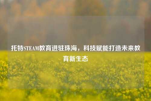 托特STEAM教育进驻珠海，科技赋能打造未来教育新生态