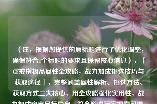 （注，根据您提供的原标题进行了优化调整，确保符合1个标题的要求且保留核心信息），「CF戒指极品属性全攻略，战力加成挑选技巧与获取途径」，完整涵盖属性解析、挑选方法、获取方式三大核心，用全攻略强化实用性，战力加成突出目标导向，符合游戏玩家搜索习惯。）