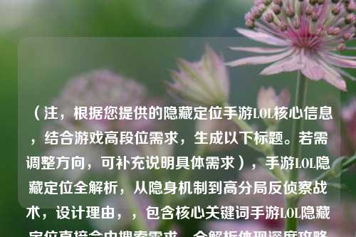 （注，根据您提供的隐藏定位手游LOL核心信息，结合游戏高段位需求，生成以下标题。若需调整方向，可补充说明具体需求），手游LOL隐藏定位全解析，从隐身机制到高分局反侦察战术，设计理由，，包含核心关键词手游LOL隐藏定位直接命中搜索需求，全解析体现深度攻略属性，后半句明确区分基础机制与高端技巧两个层次，反侦察战术比常规隐身技巧更具专业性和吸引力，备选方案（如需调整），，- 硬核向，手游LOL隐藏定位的底层逻辑，职业选手的视野欺诈手册，- 新手向，手游LOL隐藏定位在哪开？三步设置+五个必学隐身套路，
