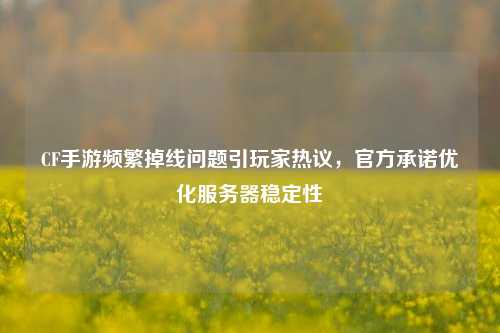 CF手游频繁掉线问题引玩家热议，官方承诺优化服务器稳定性