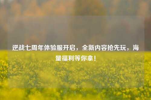 逆战七周年体验服开启，全新内容抢先玩，海量福利等你拿！