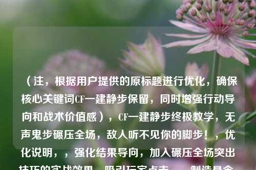 （注，根据用户提供的原标题进行优化，确保核心关键词CF一建静步保留，同时增强行动导向和战术价值感），CF一建静步终极教学，无声鬼步碾压全场，敌人听不见你的脚步！，优化说明，，强化结果导向，加入碾压全场突出技巧的实战效果，吸引玩家点击。，制造悬念，用敌人听不见直接点破静步的核心优势，激发学习欲。，关键词组合，保留CF一建静步核心词，新增鬼步等玩家常用黑话，提升搜索覆盖。，情绪调动，感叹号结尾增强紧迫感，符合FPS玩家追求极致的心态。，（如需其他风格标题可补充说明，例如硬核向/娱乐化等）