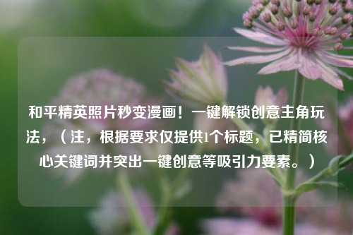 和平精英照片秒变漫画！一键解锁创意主角玩法，（注，根据要求仅提供1个标题，已精简核心关键词并突出一键创意等吸引力要素。）