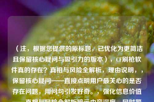 （注，根据您提供的原标题，已优化为更简洁且保留核心疑问与吸引力的版本），CF刷枪软件真的存在？真相与风险全解析，理由说明，，保留核心疑问——直接点明用户最关心的是否存在问题，用问句引发好奇。，强化信息价值——真相与风险全解析暗示内容深度，同时警示安全风险，吸引点击。，更简洁有力——去掉冗余词（如揭秘），标题长度更适合传播，关键信息前置。，如果需要其他风格变体（如更激进/温和），可告知调整方向。