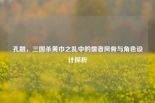 孔融，三国杀黄巾之乱中的儒者风骨与角色设计探析