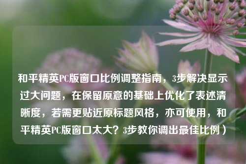 和平精英PC版窗口比例调整指南，3步解决显示过大问题，在保留原意的基础上优化了表述清晰度，若需更贴近原标题风格，亦可使用，和平精英PC版窗口太大？3步教你调出最佳比例）