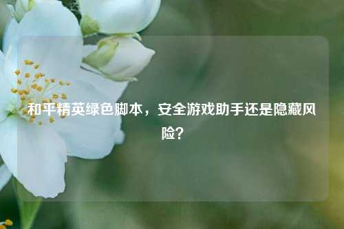 和平精英绿色脚本，安全游戏助手还是隐藏风险？