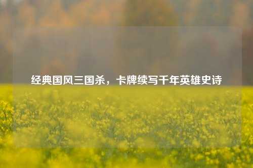 经典国风三国杀，卡牌续写千年英雄史诗