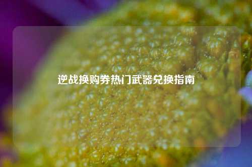 逆战换购券热门武器兑换指南