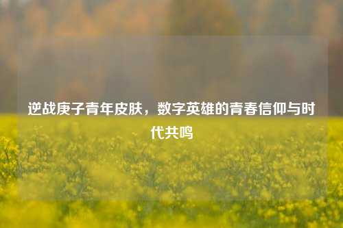 逆战庚子青年皮肤，数字英雄的青春信仰与时代共鸣
