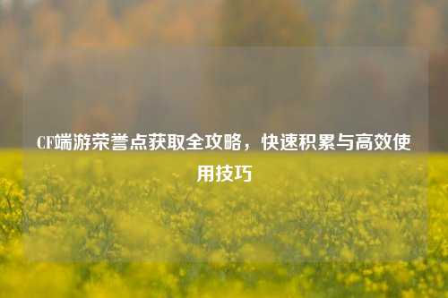 CF端游荣誉点获取全攻略，快速积累与高效使用技巧