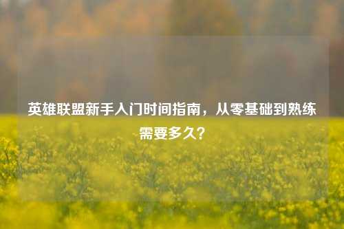 英雄联盟新手入门时间指南，从零基础到熟练需要多久？