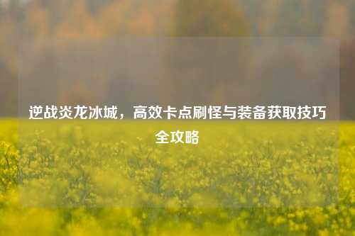 逆战炎龙冰城，高效卡点刷怪与装备获取技巧全攻略