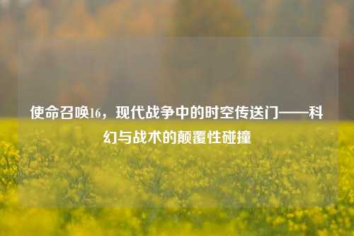 使命召唤16，现代战争中的时空传送门——科幻与战术的颠覆性碰撞