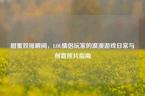 甜蜜双排瞬间，LOL情侣玩家的浪漫游戏日常与创意照片指南