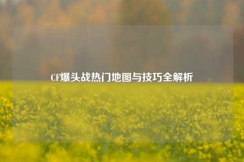 CF爆头战热门地图与技巧全解析