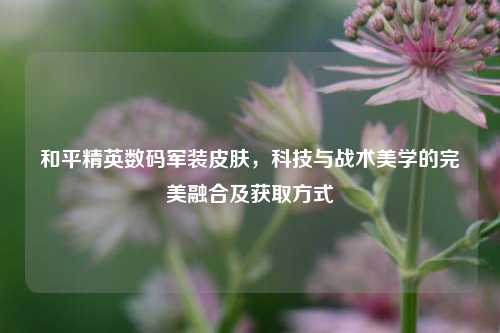 和平精英数码军装皮肤，科技与战术美学的完美融合及获取方式