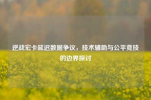 逆战宏卡延迟数据争议，技术辅助与公平竞技的边界探讨
