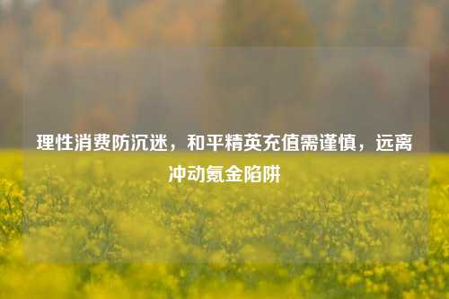 理性消费防沉迷，和平精英充值需谨慎，远离冲动氪金陷阱