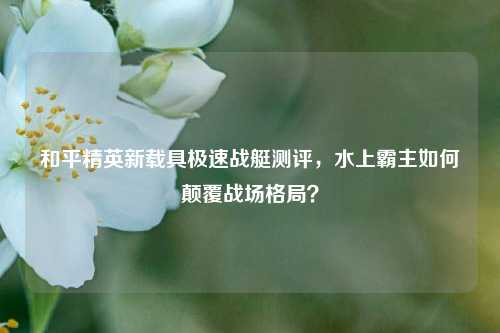 和平精英新载具极速战艇测评，水上霸主如何颠覆战场格局？