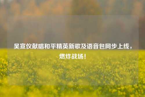 吴宣仪献唱和平精英新歌及语音包同步上线，燃炸战场！