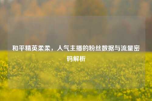和平精英柔柔，人气主播的粉丝数据与流量密码解析
