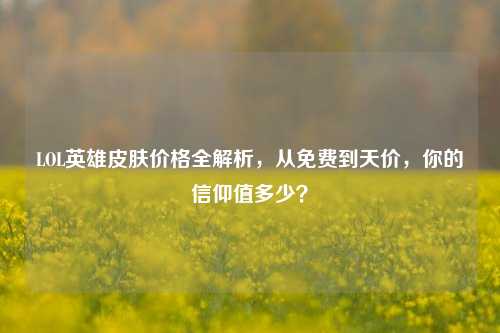 LOL英雄皮肤价格全解析，从免费到天价，你的信仰值多少？