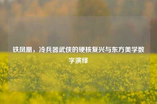 铁凤凰，冷兵器武侠的硬核复兴与东方美学数字演绎