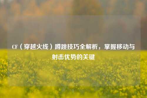 CF（穿越火线）蹲跳技巧全解析，掌握移动与射击优势的关键