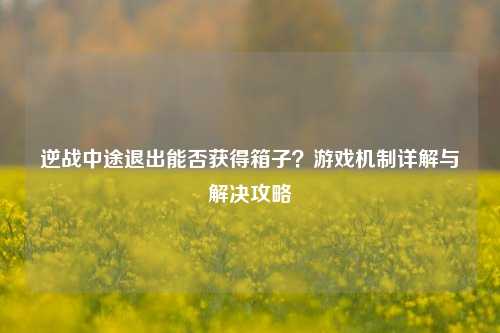 逆战中途退出能否获得箱子？游戏机制详解与解决攻略