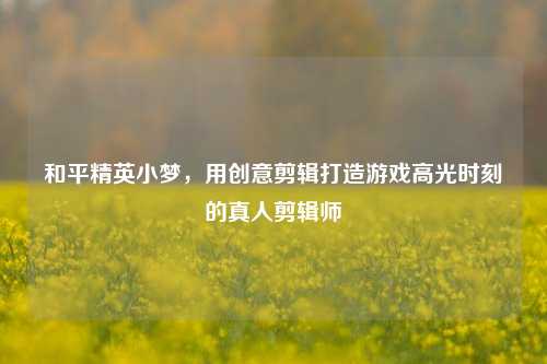 和平精英小梦，用创意剪辑打造游戏高光时刻的真人剪辑师