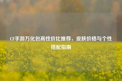 CF手游万化包高性价比推荐，皮肤价格与个性搭配指南