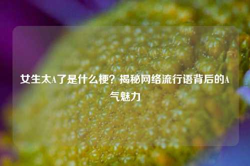 女生太A了是什么梗？揭秘网络流行语背后的A气魅力