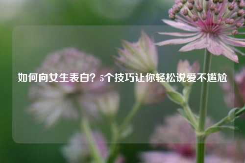 如何向女生表白？5个技巧让你轻松说爱不尴尬