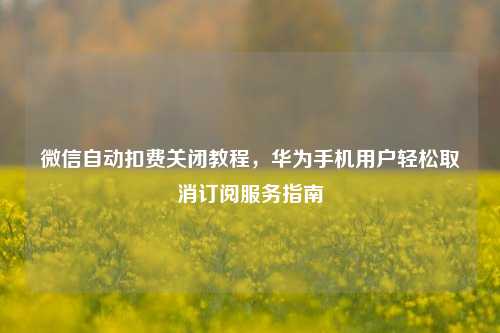 微信自动扣费关闭教程，华为手机用户轻松取消订阅服务指南