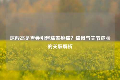 尿酸高是否会引起膝盖疼痛？痛风与关节症状的关联解析