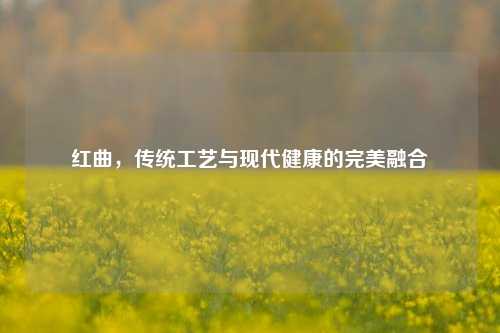 红曲，传统工艺与现代健康的完美融合