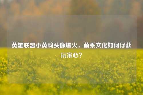 英雄联盟小黄鸭头像爆火，萌系文化如何俘获玩家心？
