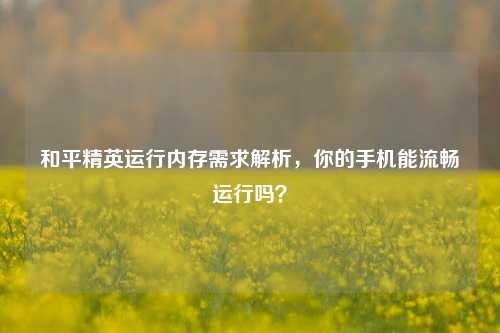 和平精英运行内存需求解析，你的手机能流畅运行吗？